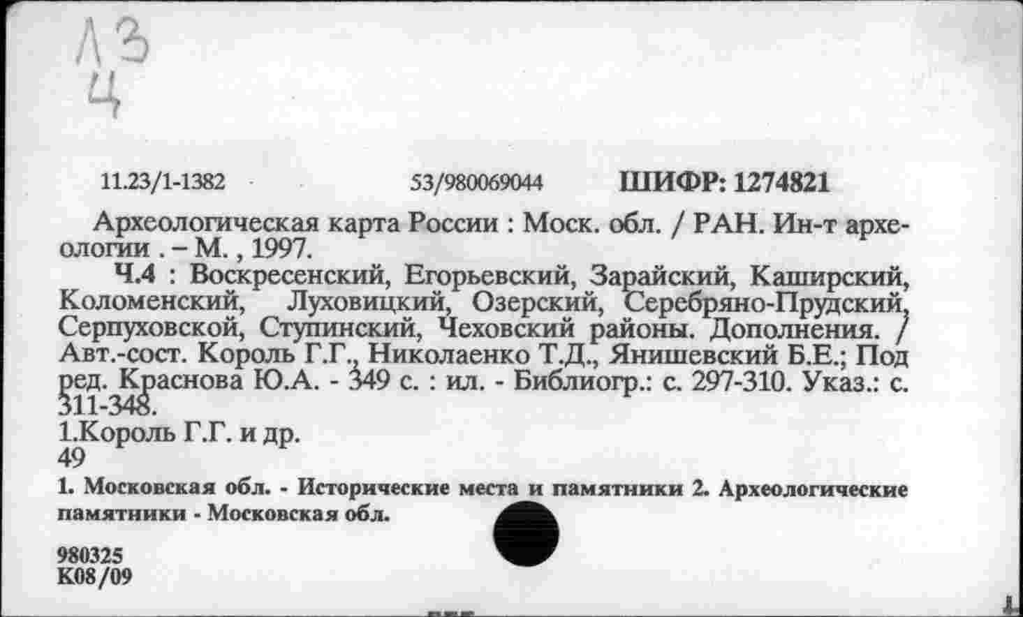 ﻿11.23/1-1382	53/980069044 ШИФР: 1274821
Археологическая карта России : Моск. обл. / РАН. Ин-т археологии . - М., 1997.
4.4 : Воскресенский, Егорьевский, Зарайский, Каширский, Коломенский, Луховицкий, Озерский, Серебряно-Прудский, Серпуховской, Ступинский, Чеховский районы. Дополнения. / Авт.-сост. Король Г.Г., Николаенко Т.Д., Янишевский Б.Е.; Под ^ед.^^>аснова Ю.А. - 349 с. : ил. - Библиогр.: с. 297-310. Указ.: с. 1.Король Г.Г. и др.
49
1. Московская обл. - Исторические места и памятники 2. Археологические памятники - Московская обл.
980325
К08/09